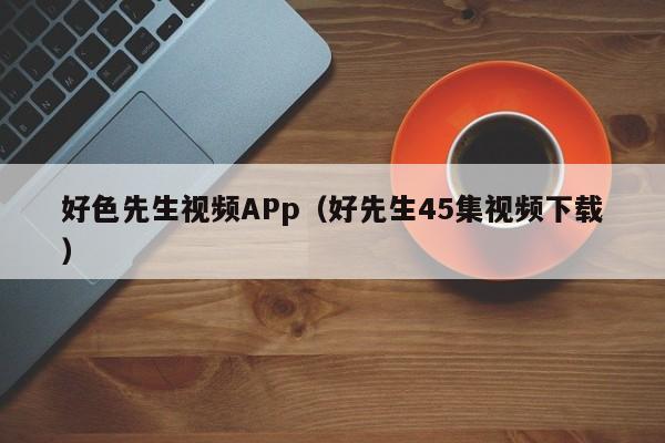 好色先生视频APp（好先生45集视频下载）