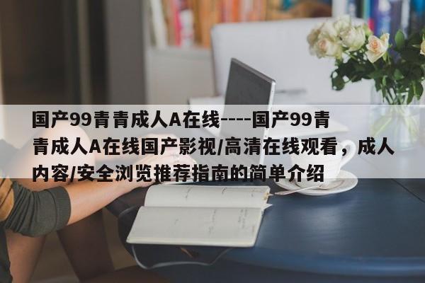 国产99青青成人A在线----国产99青青成人A在线国产影视/高清在线观看，成人内容/安全浏览推荐指南的简单介绍