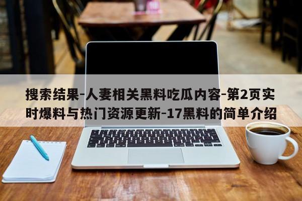 搜索结果-人妻相关黑料吃瓜内容-第2页实时爆料与热门资源更新-17黑料的简单介绍