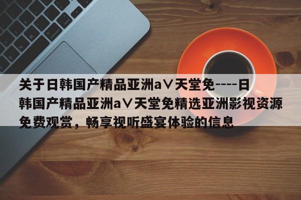 关于日韩国产精品亚洲а∨天堂免----日韩国产精品亚洲а∨天堂免精选亚洲影视资源免费观赏,畅享视听盛宴体验的信息
