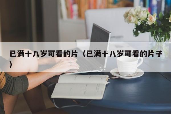 已满十八岁可看的片(已满十八岁可看的片子)