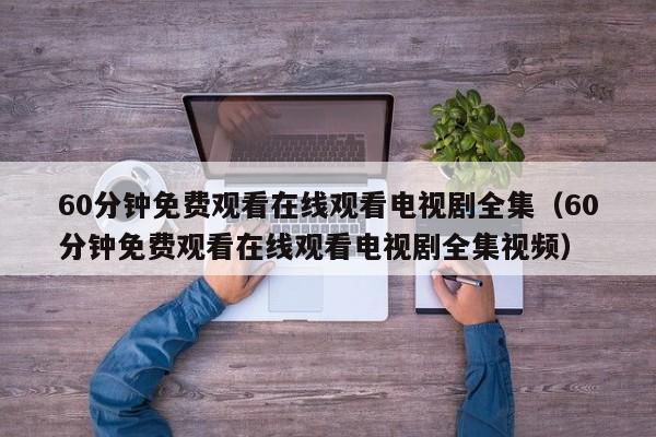 60分钟免费观看在线观看电视剧全集(60分钟免费观看在线观看电视剧全集视频)