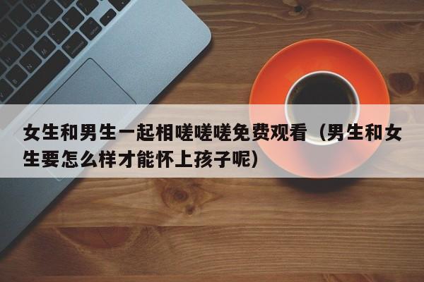 女生和男生一起相嗟嗟嗟免费观看(男生和女生要怎么样才能怀上孩子呢)