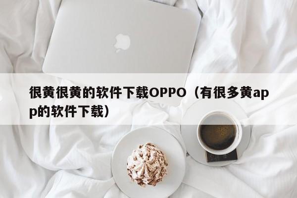 很黄很黄的软件下载OPPO(有很多黄app的软件下载)