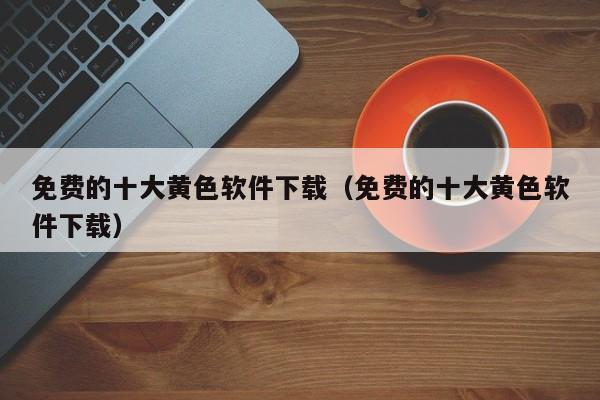 免费的十大黄色软件下载(免费的十大黄色软件下载)