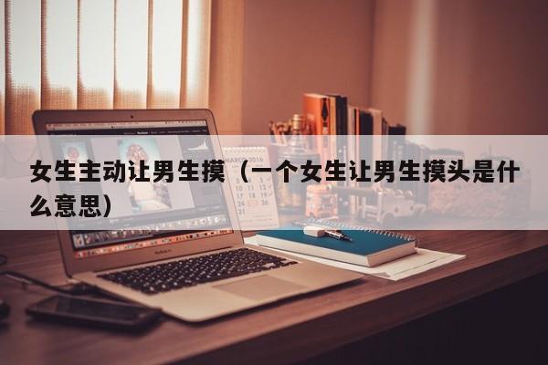 女生主动让男生摸(一个女生让男生摸头是什么意思)