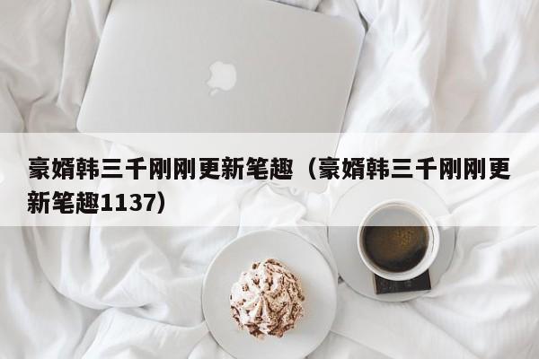 豪婿韩三千刚刚更新笔趣(豪婿韩三千刚刚更新笔趣1137)