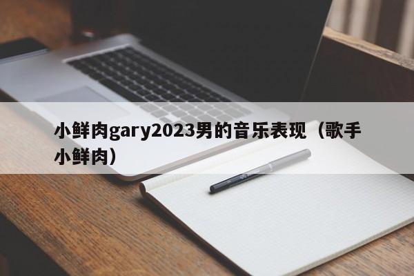 小鲜肉gary2023男的音乐表现(歌手小鲜肉)
