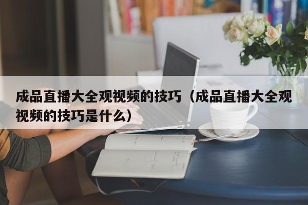 成品直播大全观视频的技巧(成品直播大全观视频的技巧是什么)