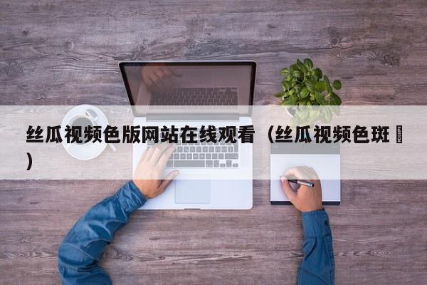 丝瓜视频色版网站在线观看(丝瓜视频色斑❤)