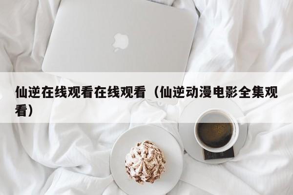 仙逆在线观看在线观看(仙逆动漫电影全集观看)