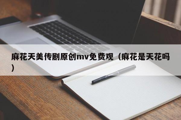 麻花天美传剧原创mv免费观(麻花是天花吗)