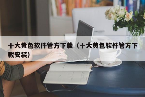 十大黄色软件管方下载(十大黄色软件管方下载安装)