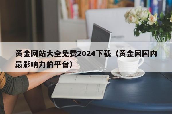 黄金网站大全免费2024下载(黄金网国内最影响力的平台)