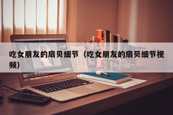 吃女朋友的扇贝细节(吃女朋友的扇贝细节视频)