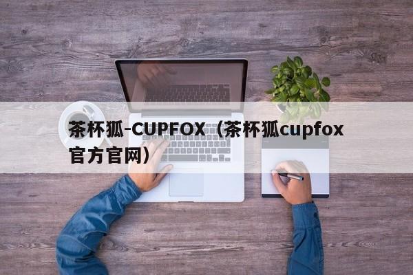 茶杯狐-CUPFOX(茶杯狐cupfox官方官网)