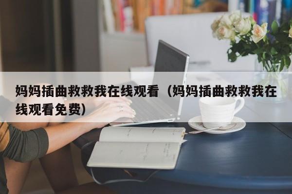 妈妈插曲救救我在线观看(妈妈插曲救救我在线观看免费)