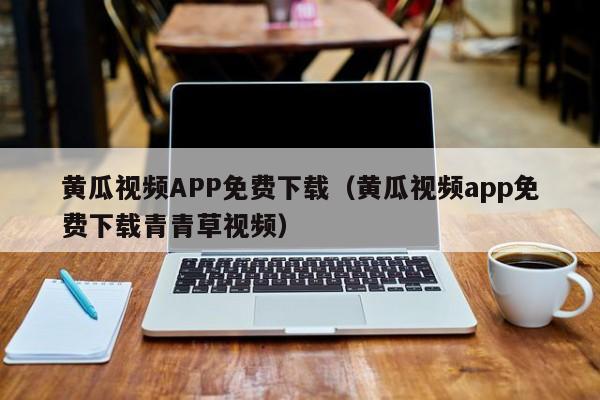 黄瓜视频APP免费下载(黄瓜视频app免费下载青青草视频)