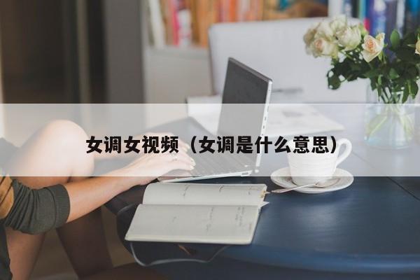 女调女视频(女调是什么意思)
