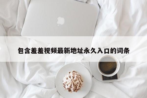 包含羞羞视频最新地址永久入口的词条