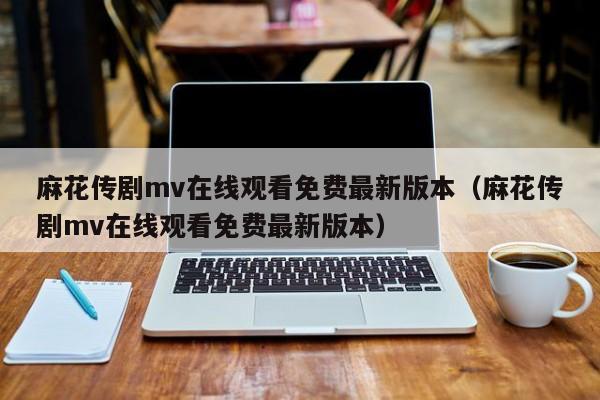 麻花传剧mv在线观看免费最新版本(麻花传剧mv在线观看免费最新版本)
