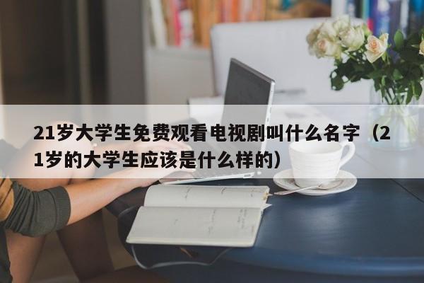 21岁大学生免费观看电视剧叫什么名字(21岁的大学生应该是什么样的)