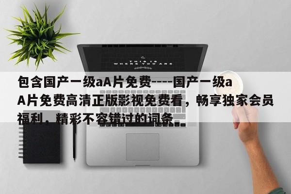 包含国产一级aA片免费----国产一级aA片免费高清正版影视免费看,畅享独家会员福利,精彩不容错过的词条