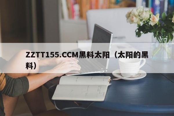 ZZTT155.CCM黑料太阳(太阳的黑料)