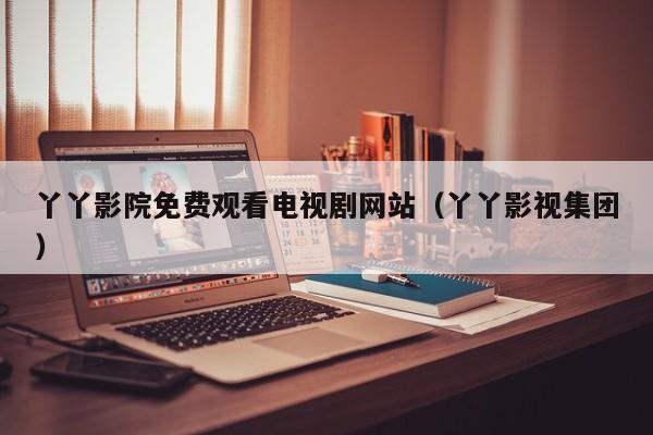 丫丫影院免费观看电视剧网站(丫丫影视集团)