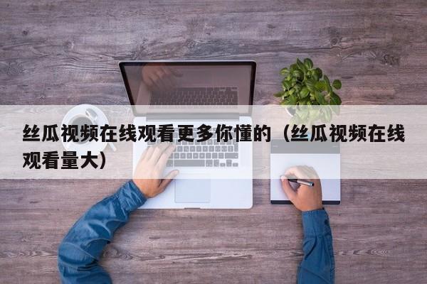 丝瓜视频在线观看更多你懂的(丝瓜视频在线观看量大)