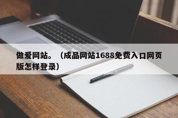 做爱网站。(成品网站1688免费入口网页版怎样登录)