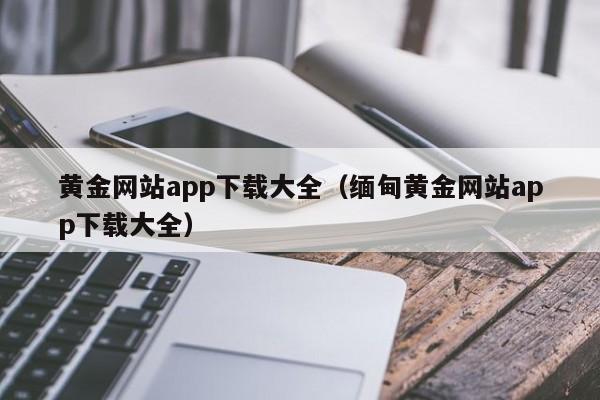 黄金网站app下载大全(缅甸黄金网站app下载大全)