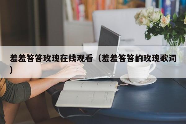 羞羞答答玫瑰在线观看(羞羞答答的玫瑰歌词)