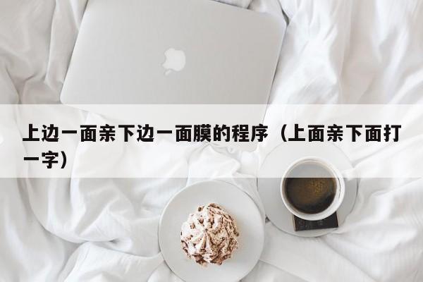 上边一面亲下边一面膜的程序(上面亲下面打一字)