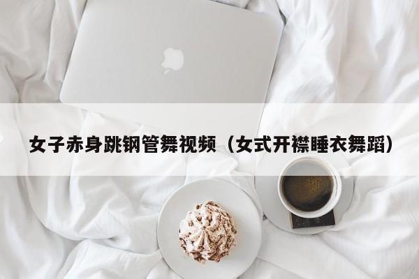 女子赤身跳钢管舞视频(女式开襟睡衣舞蹈)