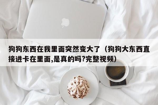 狗狗东西在我里面突然变大了(狗狗大东西直接进卡在里面,是真的吗?完整视频)