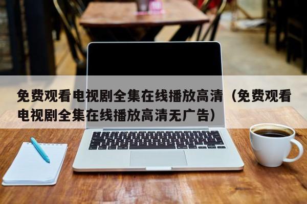免费观看电视剧全集在线播放高清(免费观看电视剧全集在线播放高清无广告)