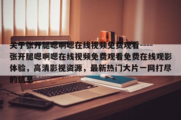 关于张开腿嗯啊嗯在线视频免费观看----张开腿嗯啊嗯在线视频免费观看免费在线观影体验,高清影视资源,最新热门大片一网打尽的信息