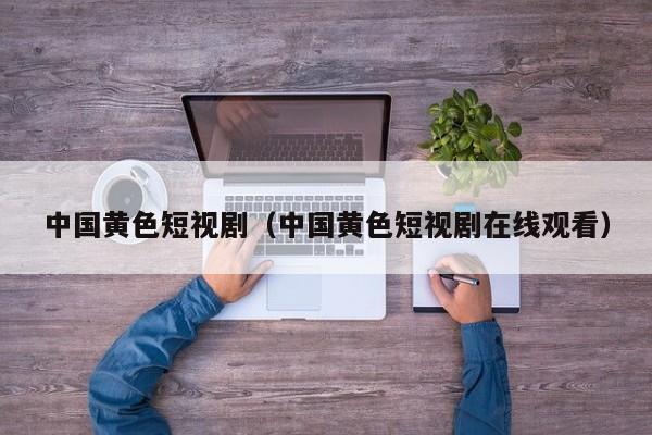 中国黄色短视剧(中国黄色短视剧在线观看)