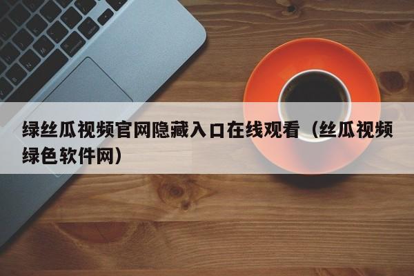 绿丝瓜视频官网隐藏入口在线观看(丝瓜视频绿色软件网)