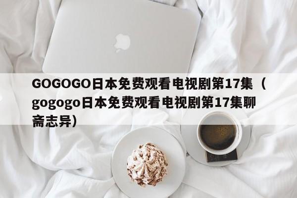 GOGOGO日本免费观看电视剧第17集(gogogo日本免费观看电视剧第17集聊斋志异)