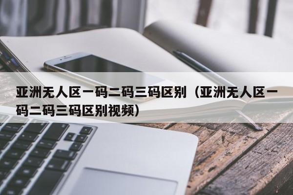 亚洲无人区一码二码三码区别(亚洲无人区一码二码三码区别视频)