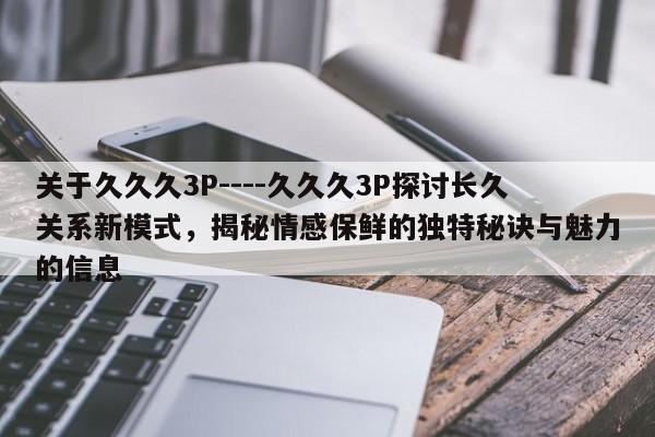 关于久久久3P----久久久3P探讨长久关系新模式,揭秘情感保鲜的独特秘诀与魅力的信息