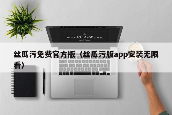 丝瓜污免费官方版(丝瓜污版app安装无限看)