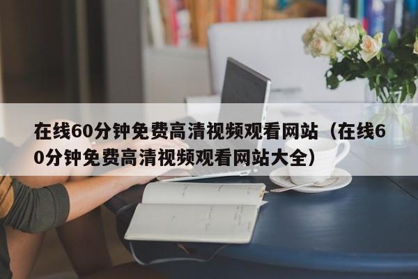 在线60分钟免费高清视频观看网站(在线60分钟免费高清视频观看网站大全)