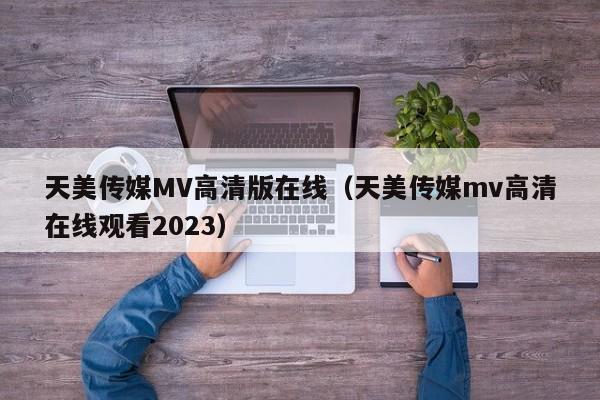 天美传媒MV高清版在线(天美传媒mv高清在线观看2023)