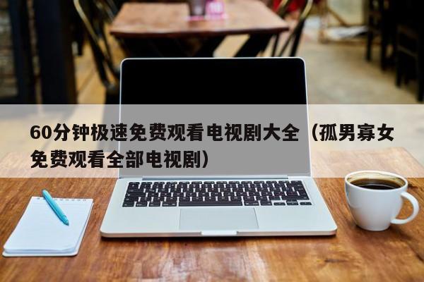 60分钟极速免费观看电视剧大全(孤男寡女免费观看全部电视剧)