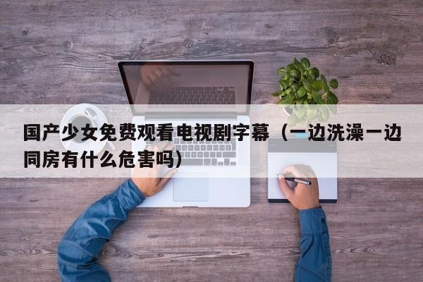 国产少女免费观看电视剧字幕(一边洗澡一边同房有什么危害吗)