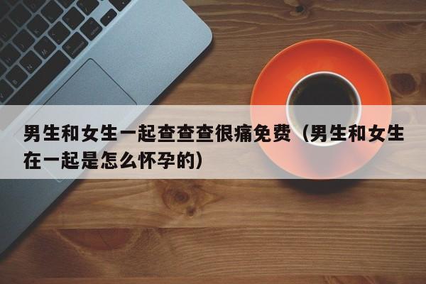 男生和女生一起查查查很痛免费(男生和女生在一起是怎么怀孕的)