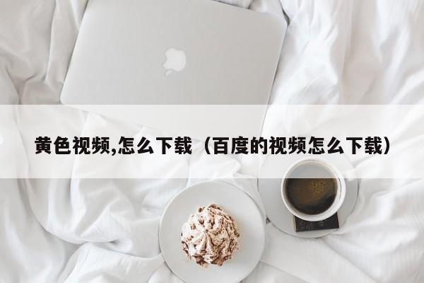 黄色视频,怎么下载(百度的视频怎么下载)